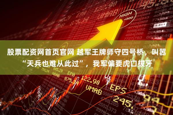 股票配资网首页官网 越军王牌师守四号桥，叫嚣“天兵也难从此过”，我军偏要虎口拔牙