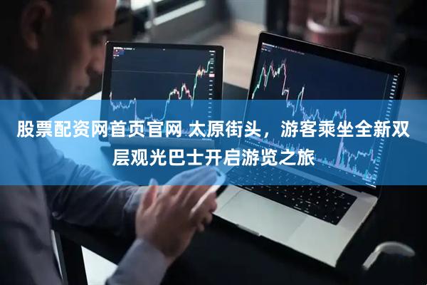 股票配资网首页官网 太原街头，游客乘坐全新双层观光巴士开启游览之旅