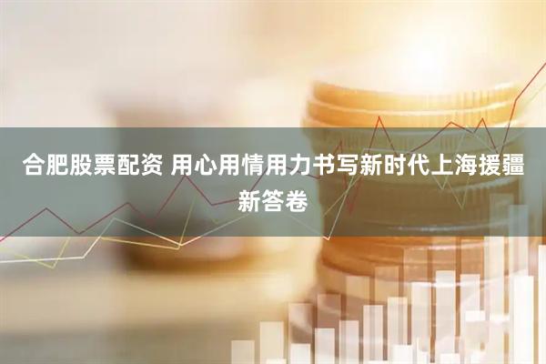 合肥股票配资 用心用情用力书写新时代上海援疆新答卷