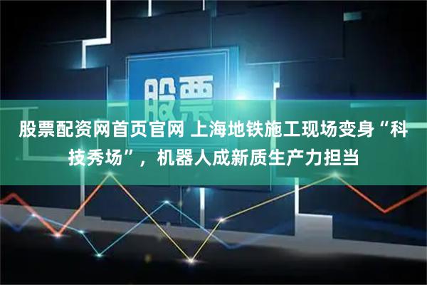 股票配资网首页官网 上海地铁施工现场变身“科技秀场”，机器人成新质生产力担当