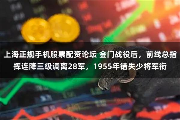 上海正规手机股票配资论坛 金门战役后，前线总指挥连降三级调离28军，1955年错失少将军衔