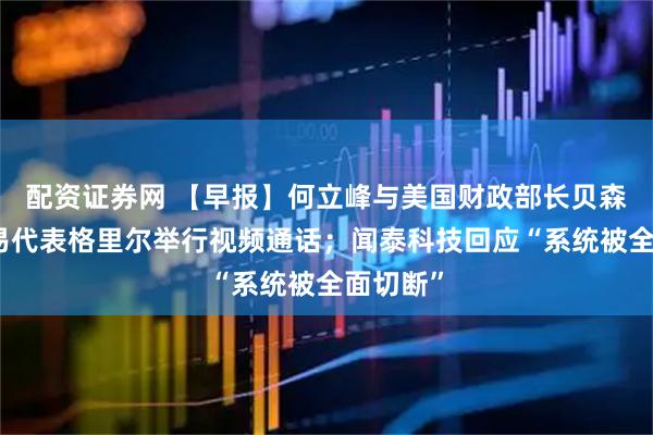 配资证券网 【早报】何立峰与美国财政部长贝森特、贸易代表格里尔举行视频通话；闻泰科技回应“系统被全面切断”