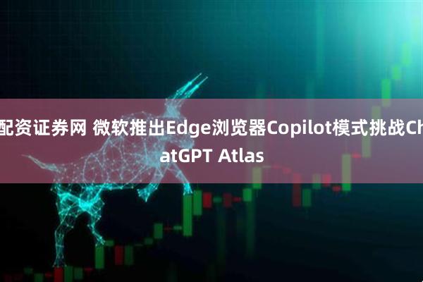 配资证券网 微软推出Edge浏览器Copilot模式挑战ChatGPT Atlas