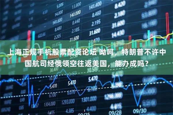 上海正规手机股票配资论坛 呦呵，特朗普不许中国航司经俄领空往返美国，能办成吗？