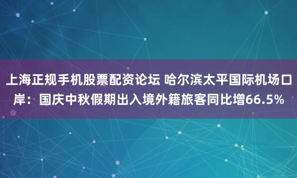 上海正规手机股票配资论坛 哈尔滨太平国际机场口岸：国庆中秋假期出入境外籍旅客同比增66.5%
