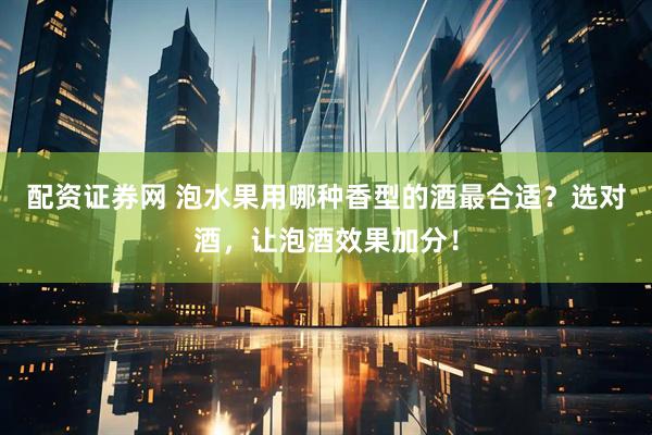 配资证券网 泡水果用哪种香型的酒最合适？选对酒，让泡酒效果加分！