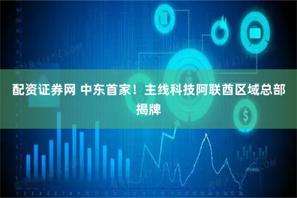 配资证券网 中东首家！主线科技阿联酋区域总部揭牌