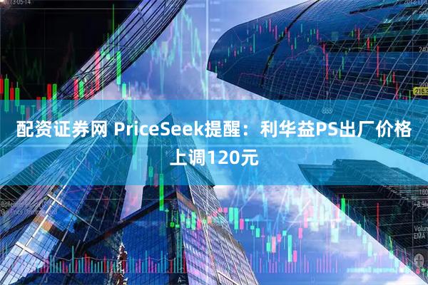 配资证券网 PriceSeek提醒：利华益PS出厂价格上调120元