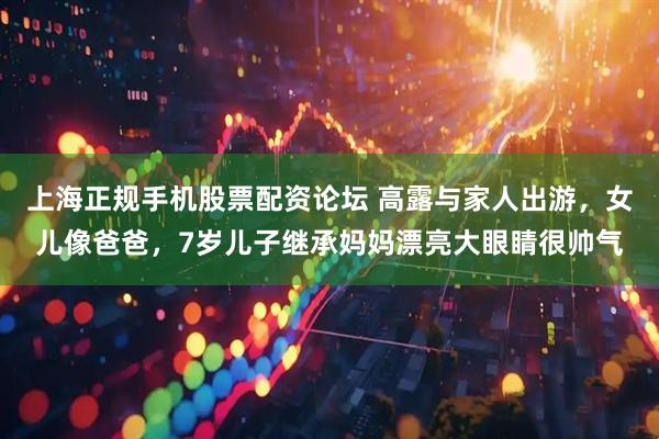 上海正规手机股票配资论坛 高露与家人出游，女儿像爸爸，7岁儿子继承妈妈漂亮大眼睛很帅气