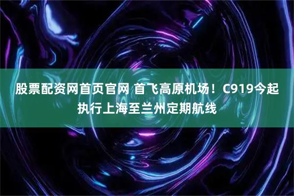 股票配资网首页官网 首飞高原机场！C919今起执行上海至兰州定期航线