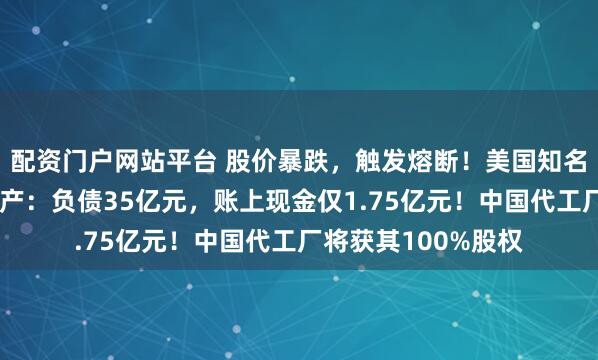 配资门户网站平台 股价暴跌，触发熔断！美国知名机器人公司申请破产：负债35亿元，账上现金仅1.75亿元！中国代工厂将获其100%股权