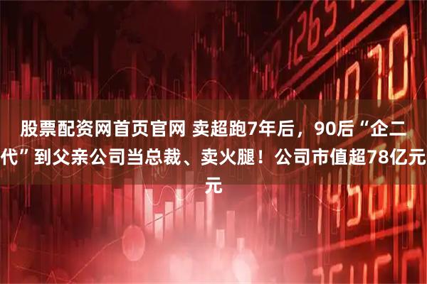股票配资网首页官网 卖超跑7年后，90后“企二代”到父亲公司当总裁、卖火腿！公司市值超78亿元