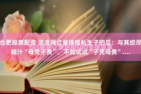 合肥股票配资 顶流网红童锦程私生子的瓜：与其绞尽脑汁“母凭子贵”，不如试试“子凭母贵”....