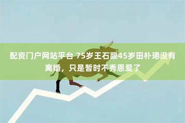 配资门户网站平台 75岁王石跟45岁田朴珺没有离婚，只是暂时不秀恩爱了