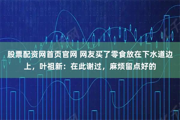 股票配资网首页官网 网友买了零食放在下水道边上，叶祖新：在此谢过，麻烦留点好的