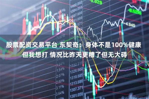 股票配资交易平台 东契奇：身体不是100%健康 但我想打 情况比昨天更糟了但无大碍