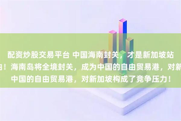 配资炒股交易平台 中国海南封关，才是新加坡站队美日一方的真正缘由！海南岛将全境封关，成为中国的自由贸易港，对新加坡构成了竞争压力！