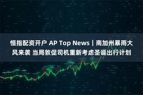 恒指配资开户 AP Top News｜南加州暴雨大风来袭 当局敦促司机重新考虑圣诞出行计划