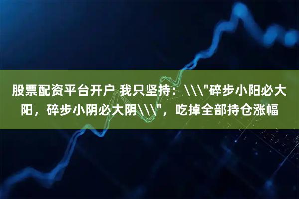股票配资平台开户 我只坚持：\＂碎步小阳必大阳，碎步小阴必大阴\＂，吃掉全部持仓涨幅