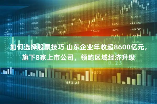 如何选择股票技巧 山东企业年收超8600亿元，旗下8家上市公司，领跑区域经济升级