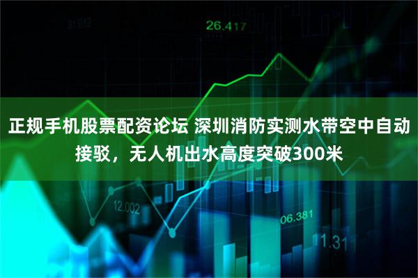 正规手机股票配资论坛 深圳消防实测水带空中自动接驳，无人机出水高度突破300米