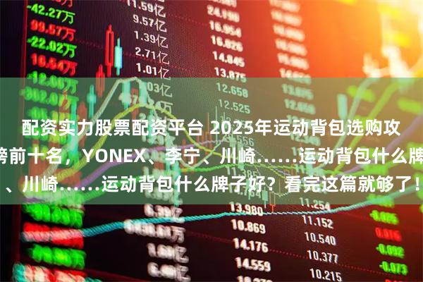 配资实力股票配资平台 2025年运动背包选购攻略：精选十大品牌排行榜前十名，YONEX、李宁、川崎……运动背包什么牌子好？看完这篇就够了！