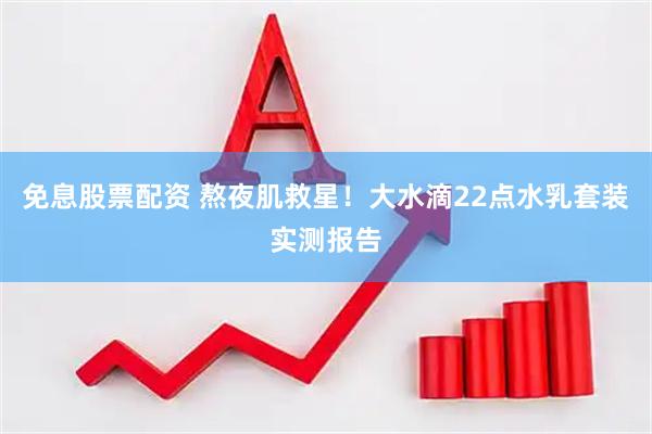 免息股票配资 熬夜肌救星！大水滴22点水乳套装实测报告
