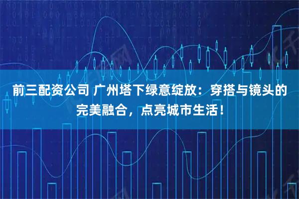 前三配资公司 广州塔下绿意绽放：穿搭与镜头的完美融合，点亮城市生活！