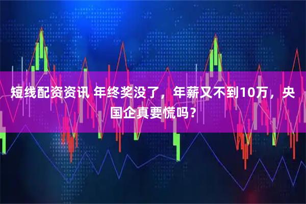 短线配资资讯 年终奖没了，年薪又不到10万，央国企真要慌吗？