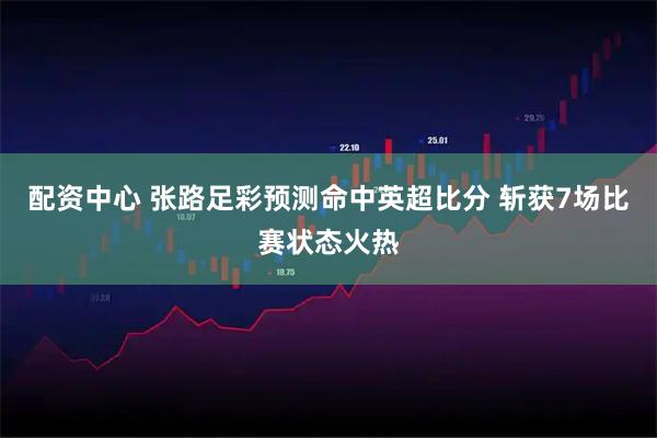 配资中心 张路足彩预测命中英超比分 斩获7场比赛状态火热