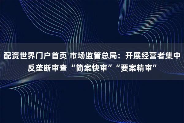 配资世界门户首页 市场监管总局：开展经营者集中反垄断审查 “简案快审”“要案精审”