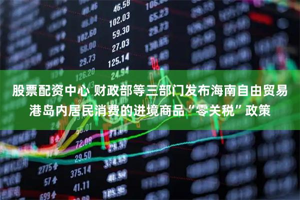 股票配资中心 财政部等三部门发布海南自由贸易港岛内居民消费的进境商品“零关税”政策
