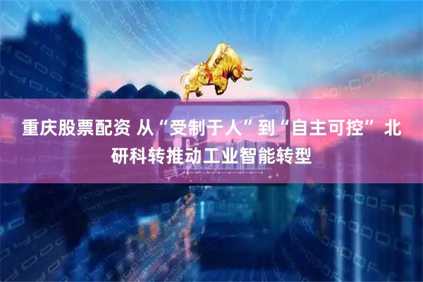 重庆股票配资 从“受制于人”到“自主可控” 北研科转推动工业智能转型
