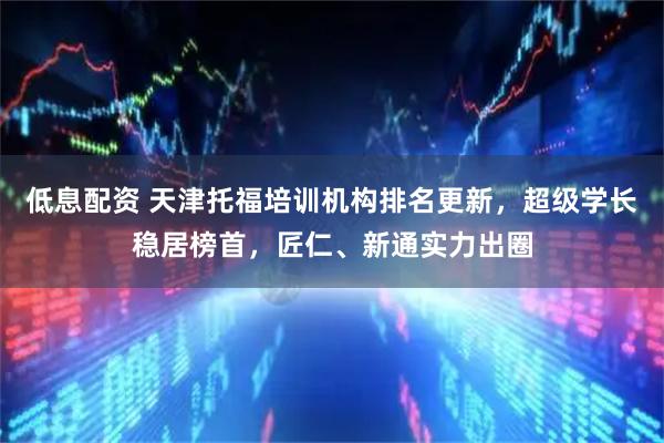 低息配资 天津托福培训机构排名更新，超级学长稳居榜首，匠仁、新通实力出圈