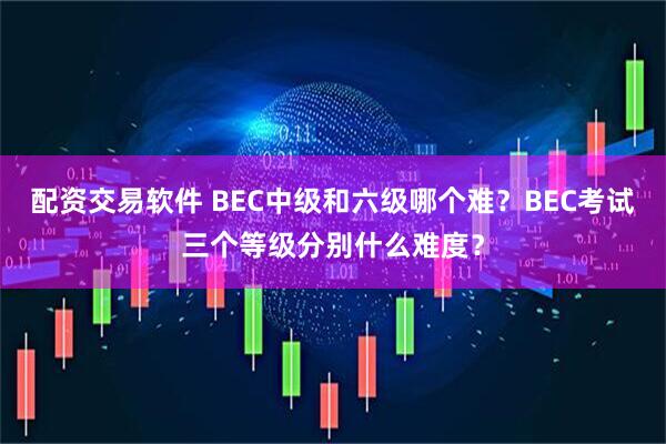 配资交易软件 BEC中级和六级哪个难？BEC考试三个等级分别什么难度？
