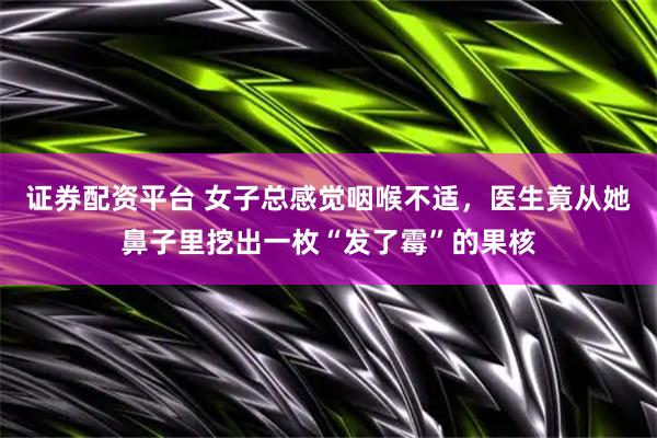 证券配资平台 女子总感觉咽喉不适，医生竟从她鼻子里挖出一枚“发了霉”的果核