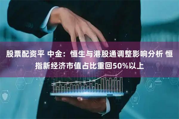 股票配资平 中金：恒生与港股通调整影响分析 恒指新经济市值占比重回50%以上