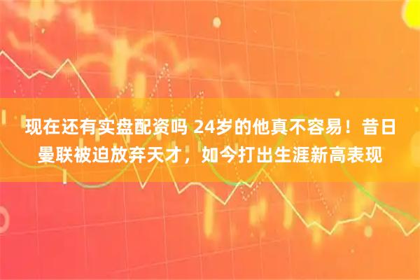 现在还有实盘配资吗 24岁的他真不容易！昔日曼联被迫放弃天才，如今打出生涯新高表现