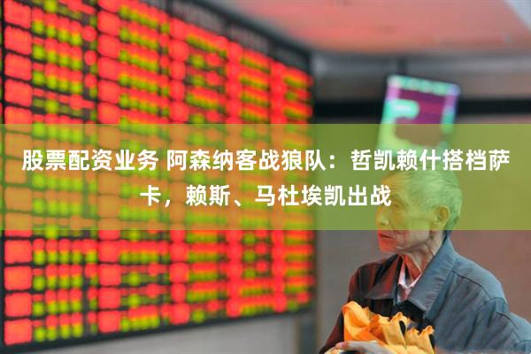 股票配资业务 阿森纳客战狼队：哲凯赖什搭档萨卡，赖斯、马杜埃凯出战