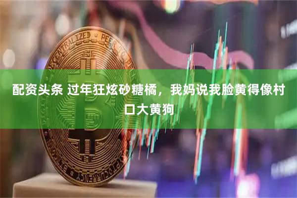 配资头条 过年狂炫砂糖橘,我妈说我脸黄得像村口大黄狗