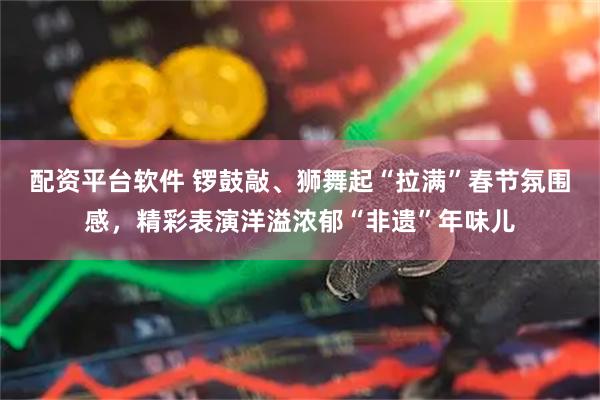 配资平台软件 锣鼓敲、狮舞起“拉满”春节氛围感,精彩表演洋溢浓郁“非遗”年味儿