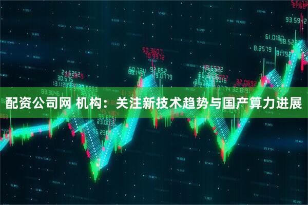 配资公司网 机构：关注新技术趋势与国产算力进展