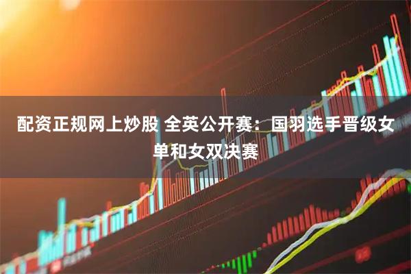 配资正规网上炒股 全英公开赛：国羽选手晋级女单和女双决赛