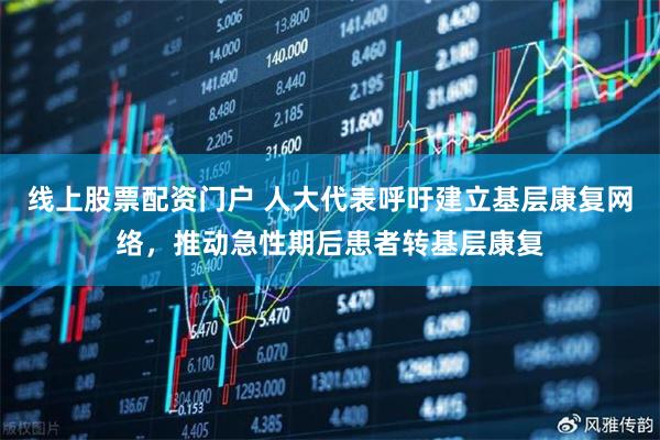 线上股票配资门户 人大代表呼吁建立基层康复网络，推动急性期后患者转基层康复