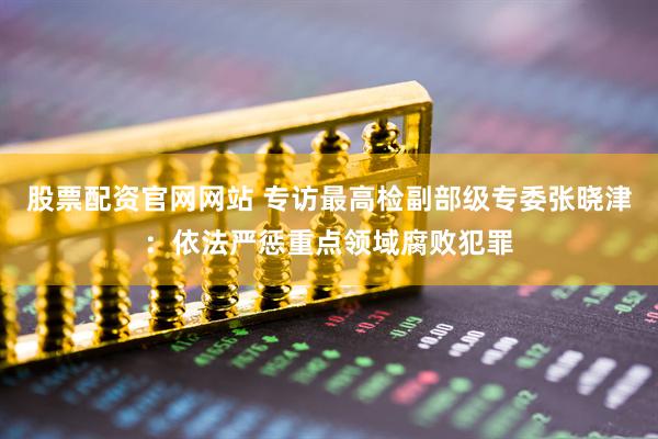 股票配资官网网站 专访最高检副部级专委张晓津：依法严惩重点领域腐败犯罪