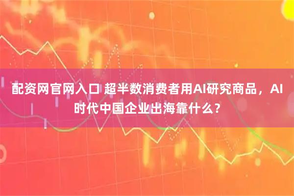 配资网官网入口 超半数消费者用AI研究商品，AI时代中国企业出海靠什么？
