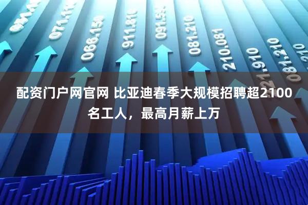 配资门户网官网 比亚迪春季大规模招聘超2100名工人，最高月薪上万