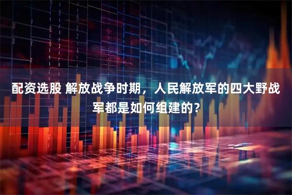 配资选股 解放战争时期，人民解放军的四大野战军都是如何组建的？