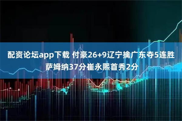 配资论坛app下载 付豪26+9辽宁擒广东夺5连胜 萨姆纳37分崔永熙首秀2分