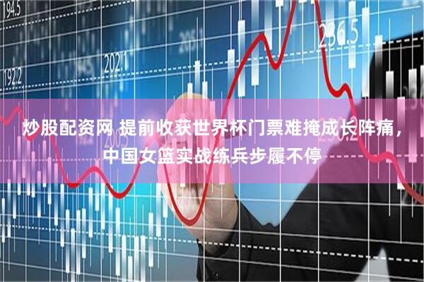 炒股配资网 提前收获世界杯门票难掩成长阵痛,中国女篮实战练兵步履不停